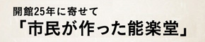 開館25年に寄せて「市民が作った能楽堂」