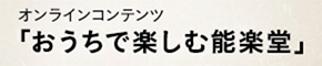 オンラインコンテンツ「おうちで楽しむ能楽堂」
